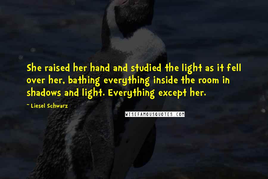 Liesel Schwarz Quotes: She raised her hand and studied the light as it fell over her, bathing everything inside the room in shadows and light. Everything except her.