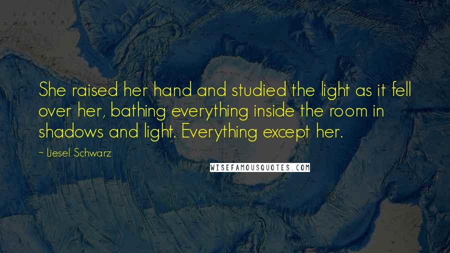 Liesel Schwarz Quotes: She raised her hand and studied the light as it fell over her, bathing everything inside the room in shadows and light. Everything except her.