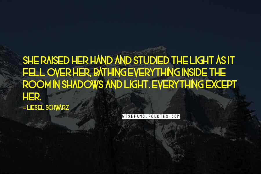 Liesel Schwarz Quotes: She raised her hand and studied the light as it fell over her, bathing everything inside the room in shadows and light. Everything except her.