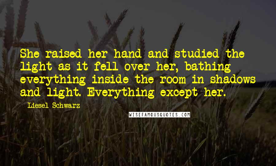 Liesel Schwarz Quotes: She raised her hand and studied the light as it fell over her, bathing everything inside the room in shadows and light. Everything except her.