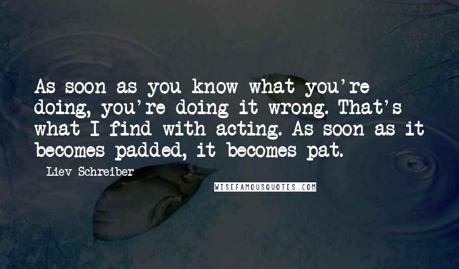 Liev Schreiber Quotes: As soon as you know what you're doing, you're doing it wrong. That's what I find with acting. As soon as it becomes padded, it becomes pat.