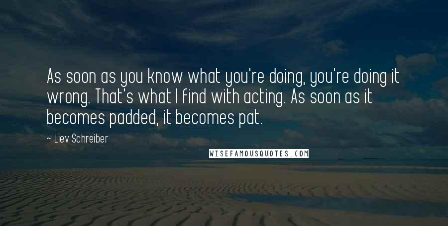 Liev Schreiber Quotes: As soon as you know what you're doing, you're doing it wrong. That's what I find with acting. As soon as it becomes padded, it becomes pat.