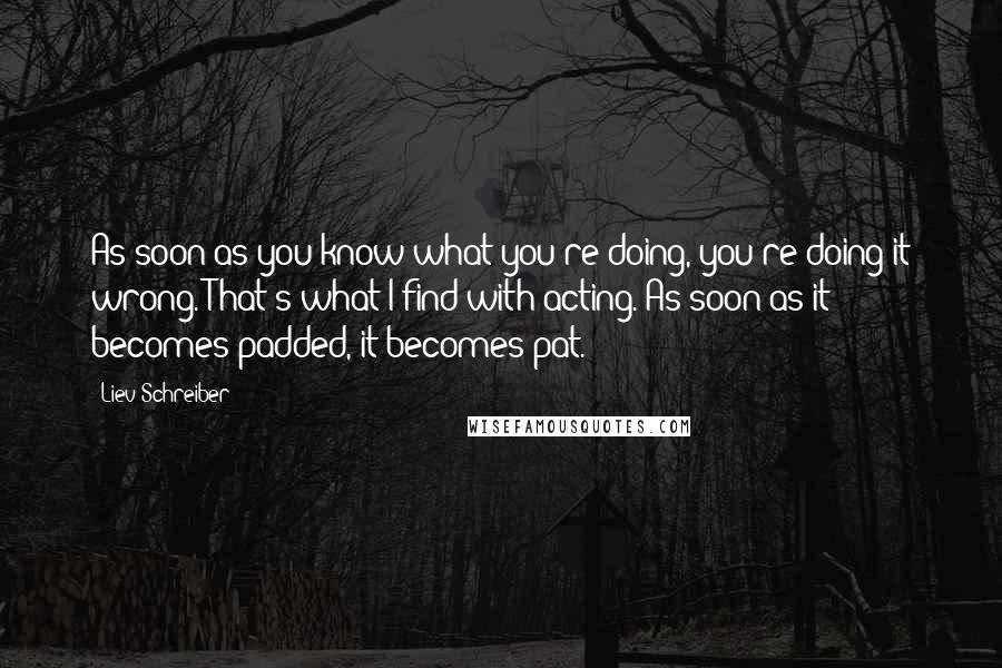 Liev Schreiber Quotes: As soon as you know what you're doing, you're doing it wrong. That's what I find with acting. As soon as it becomes padded, it becomes pat.