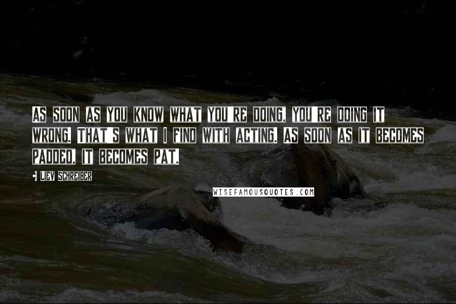Liev Schreiber Quotes: As soon as you know what you're doing, you're doing it wrong. That's what I find with acting. As soon as it becomes padded, it becomes pat.