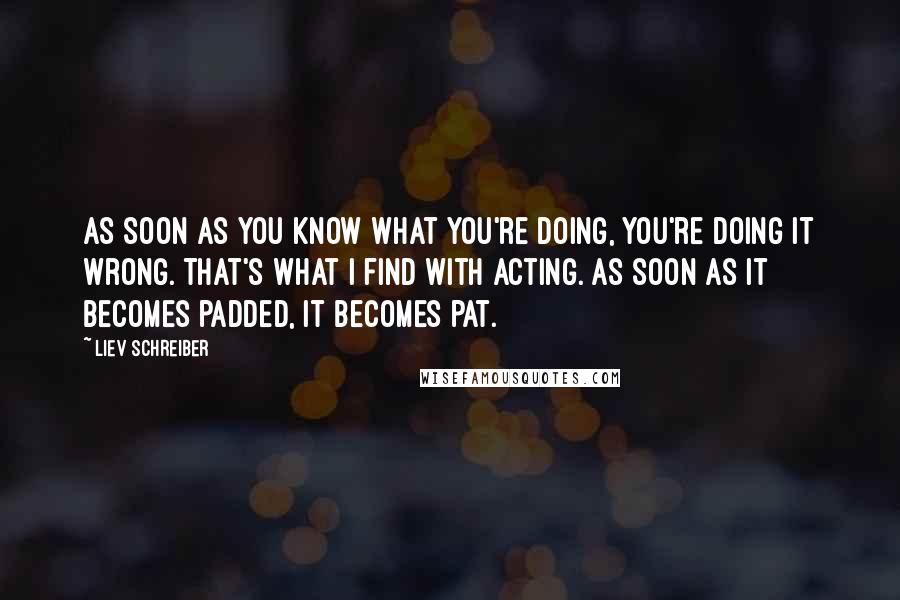 Liev Schreiber Quotes: As soon as you know what you're doing, you're doing it wrong. That's what I find with acting. As soon as it becomes padded, it becomes pat.