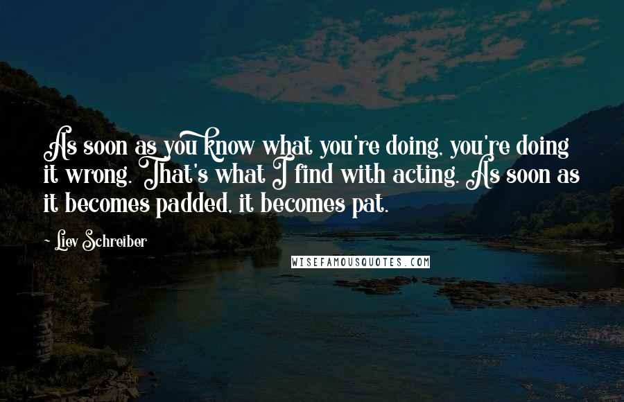 Liev Schreiber Quotes: As soon as you know what you're doing, you're doing it wrong. That's what I find with acting. As soon as it becomes padded, it becomes pat.