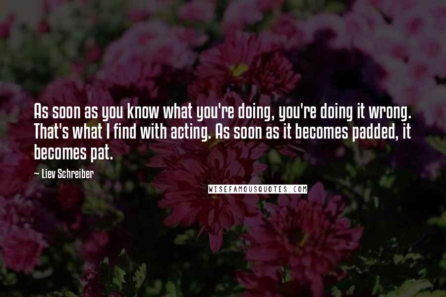 Liev Schreiber Quotes: As soon as you know what you're doing, you're doing it wrong. That's what I find with acting. As soon as it becomes padded, it becomes pat.