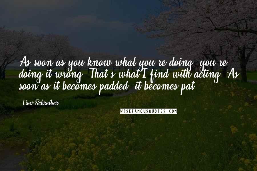 Liev Schreiber Quotes: As soon as you know what you're doing, you're doing it wrong. That's what I find with acting. As soon as it becomes padded, it becomes pat.