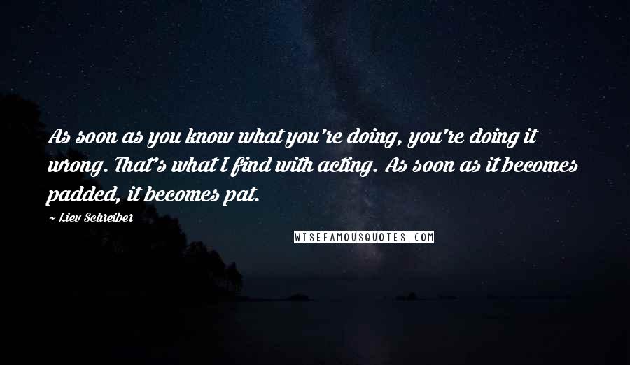 Liev Schreiber Quotes: As soon as you know what you're doing, you're doing it wrong. That's what I find with acting. As soon as it becomes padded, it becomes pat.