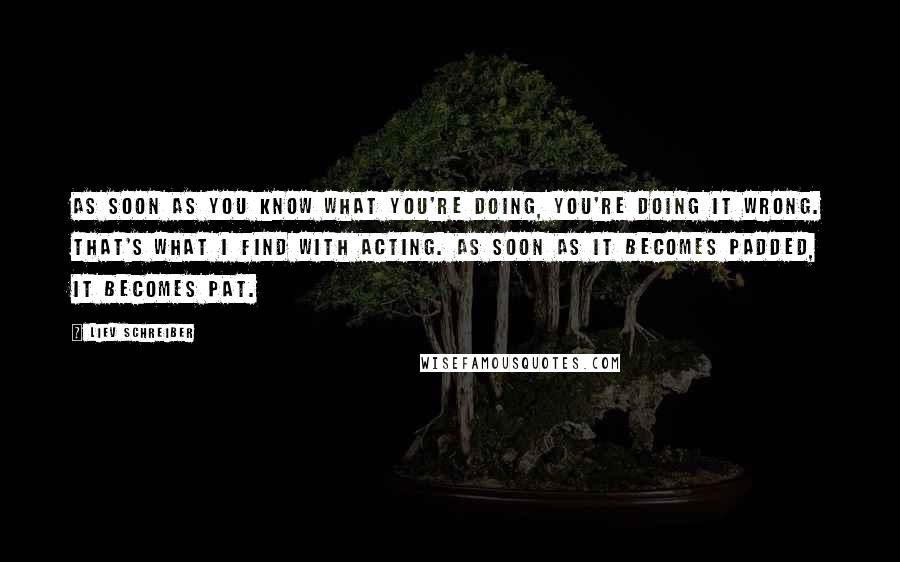 Liev Schreiber Quotes: As soon as you know what you're doing, you're doing it wrong. That's what I find with acting. As soon as it becomes padded, it becomes pat.