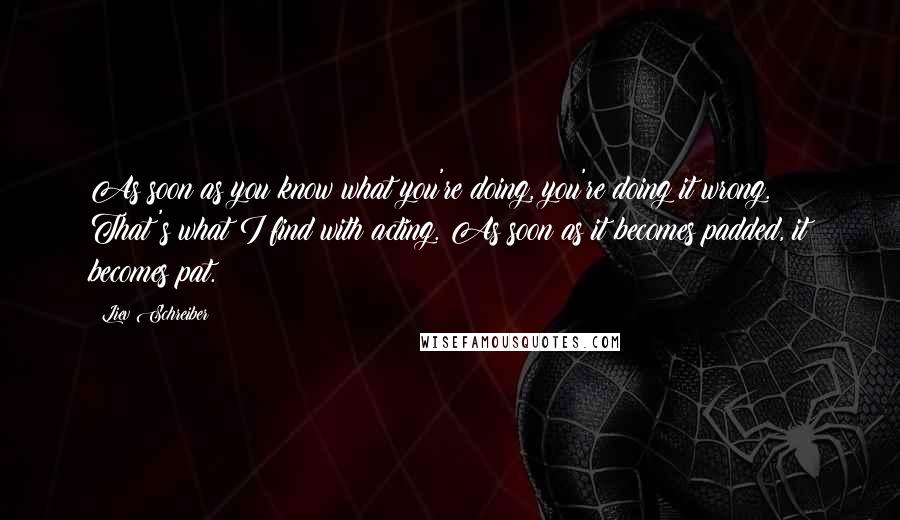 Liev Schreiber Quotes: As soon as you know what you're doing, you're doing it wrong. That's what I find with acting. As soon as it becomes padded, it becomes pat.