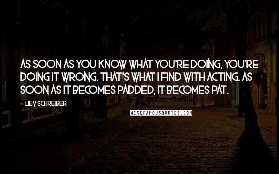 Liev Schreiber Quotes: As soon as you know what you're doing, you're doing it wrong. That's what I find with acting. As soon as it becomes padded, it becomes pat.