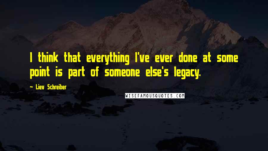 Liev Schreiber Quotes: I think that everything I've ever done at some point is part of someone else's legacy.