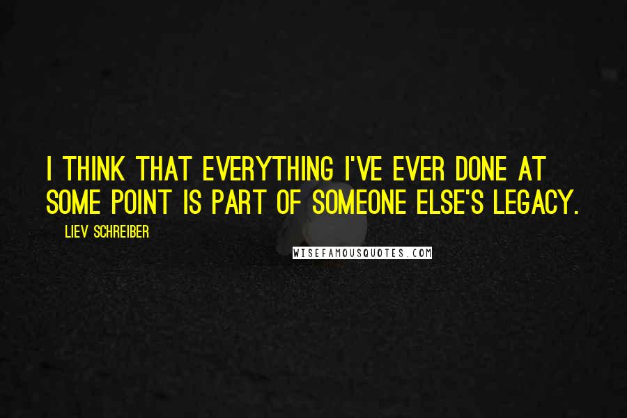 Liev Schreiber Quotes: I think that everything I've ever done at some point is part of someone else's legacy.