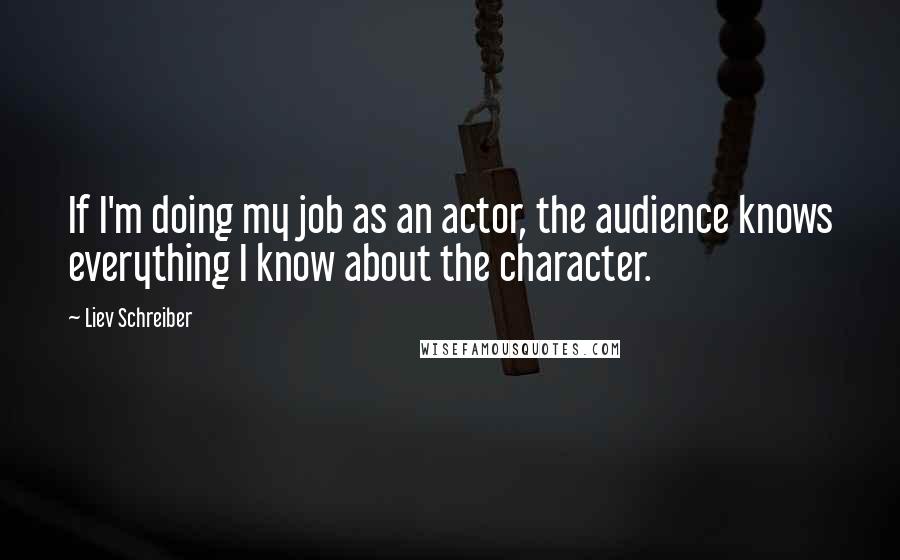 Liev Schreiber Quotes: If I'm doing my job as an actor, the audience knows everything I know about the character.