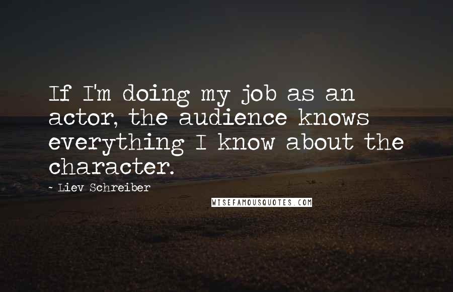 Liev Schreiber Quotes: If I'm doing my job as an actor, the audience knows everything I know about the character.