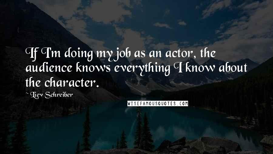 Liev Schreiber Quotes: If I'm doing my job as an actor, the audience knows everything I know about the character.