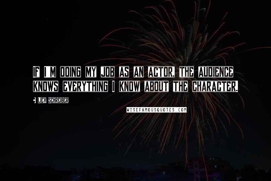 Liev Schreiber Quotes: If I'm doing my job as an actor, the audience knows everything I know about the character.