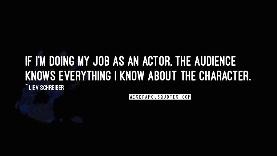 Liev Schreiber Quotes: If I'm doing my job as an actor, the audience knows everything I know about the character.