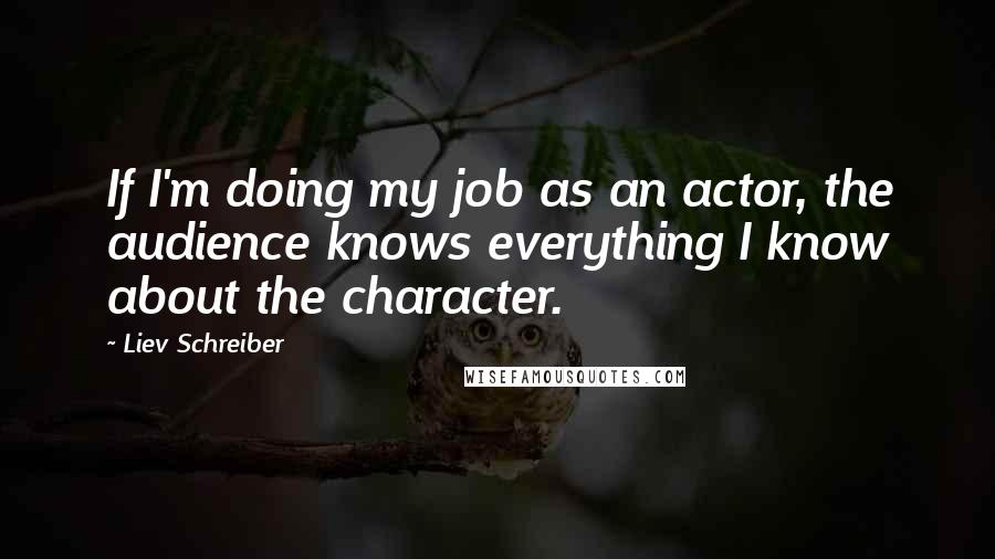 Liev Schreiber Quotes: If I'm doing my job as an actor, the audience knows everything I know about the character.