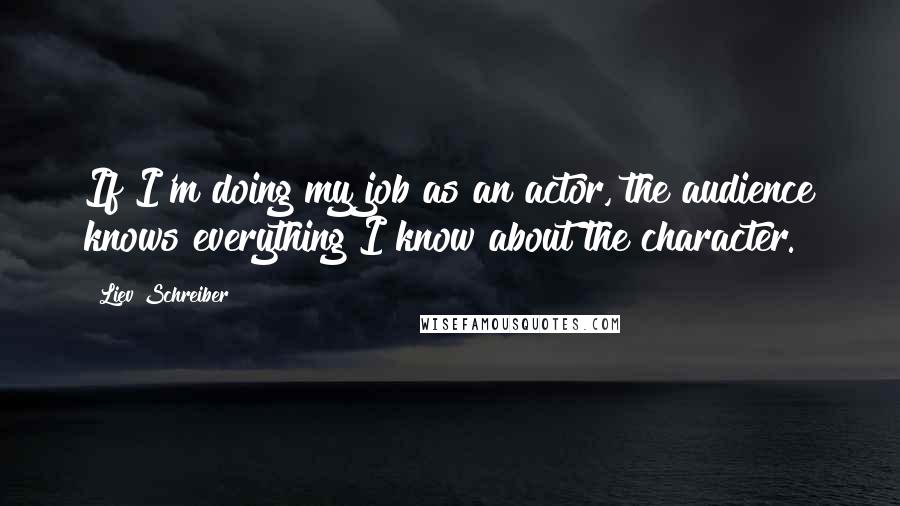 Liev Schreiber Quotes: If I'm doing my job as an actor, the audience knows everything I know about the character.