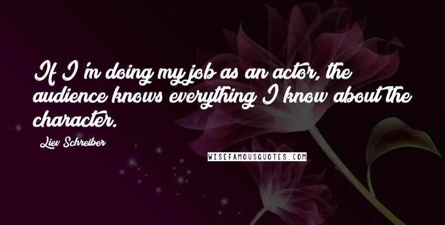 Liev Schreiber Quotes: If I'm doing my job as an actor, the audience knows everything I know about the character.