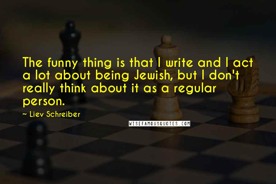 Liev Schreiber Quotes: The funny thing is that I write and I act a lot about being Jewish, but I don't really think about it as a regular person.