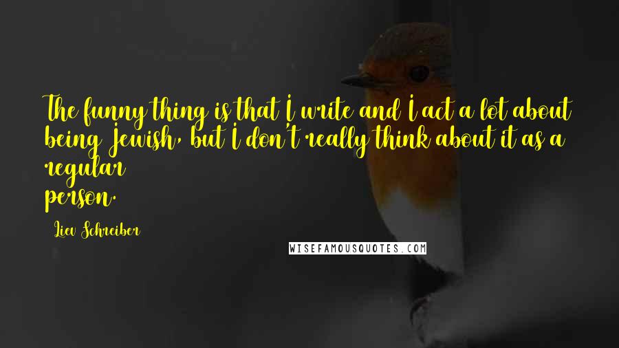 Liev Schreiber Quotes: The funny thing is that I write and I act a lot about being Jewish, but I don't really think about it as a regular person.