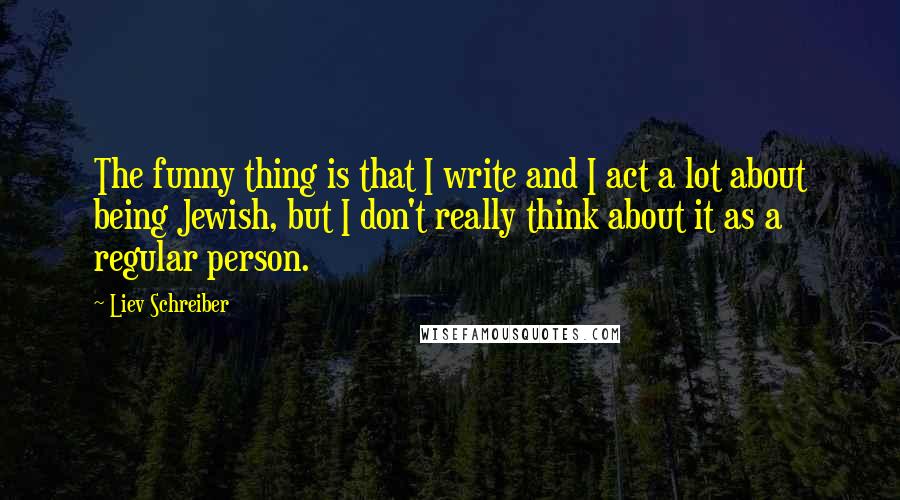 Liev Schreiber Quotes: The funny thing is that I write and I act a lot about being Jewish, but I don't really think about it as a regular person.