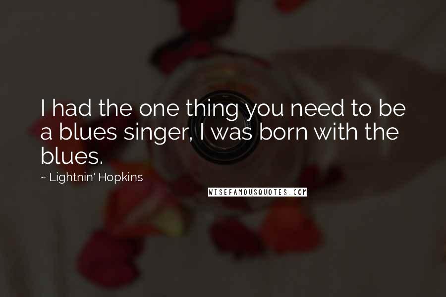 Lightnin' Hopkins Quotes: I had the one thing you need to be a blues singer, I was born with the blues.