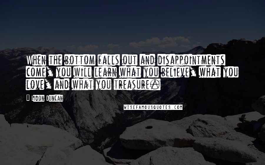 Ligon Duncan Quotes: When the bottom falls out and disappointments come, you will learn what you believe, what you love, and what you treasure.