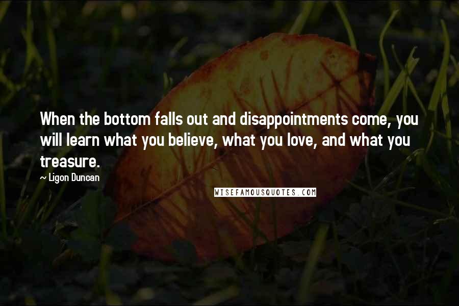 Ligon Duncan Quotes: When the bottom falls out and disappointments come, you will learn what you believe, what you love, and what you treasure.