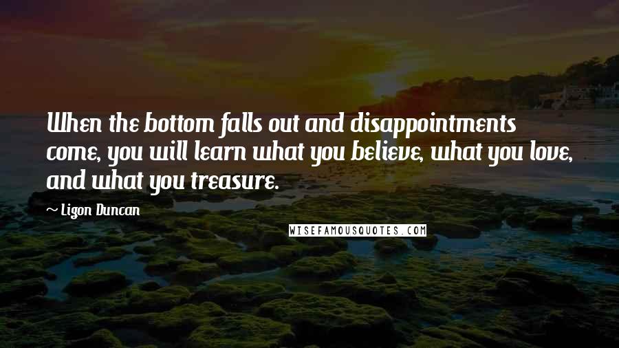 Ligon Duncan Quotes: When the bottom falls out and disappointments come, you will learn what you believe, what you love, and what you treasure.