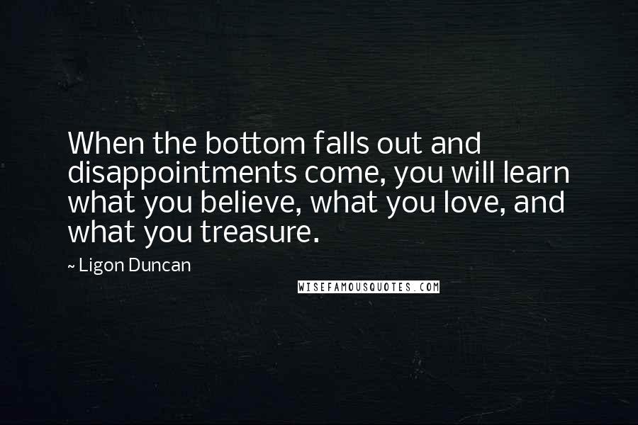 Ligon Duncan Quotes: When the bottom falls out and disappointments come, you will learn what you believe, what you love, and what you treasure.