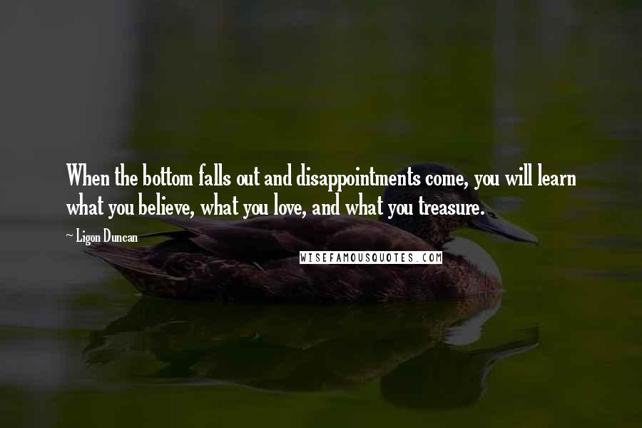 Ligon Duncan Quotes: When the bottom falls out and disappointments come, you will learn what you believe, what you love, and what you treasure.