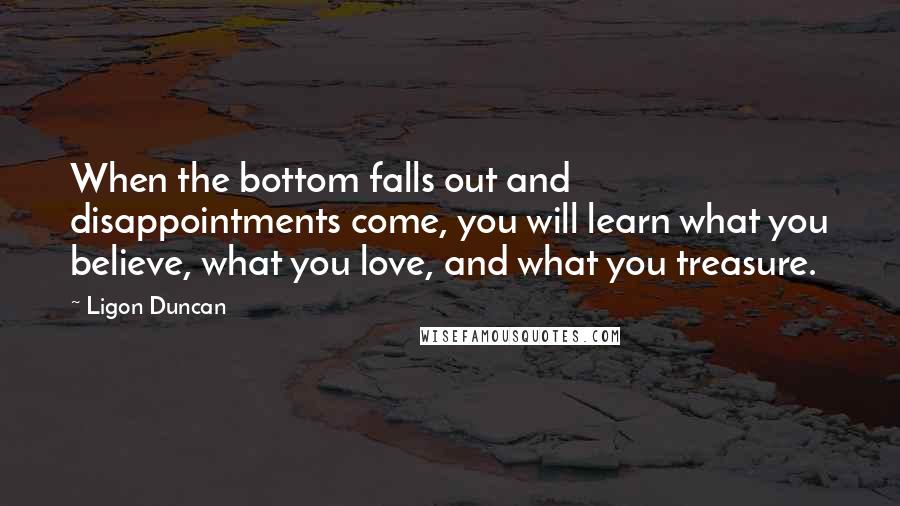 Ligon Duncan Quotes: When the bottom falls out and disappointments come, you will learn what you believe, what you love, and what you treasure.