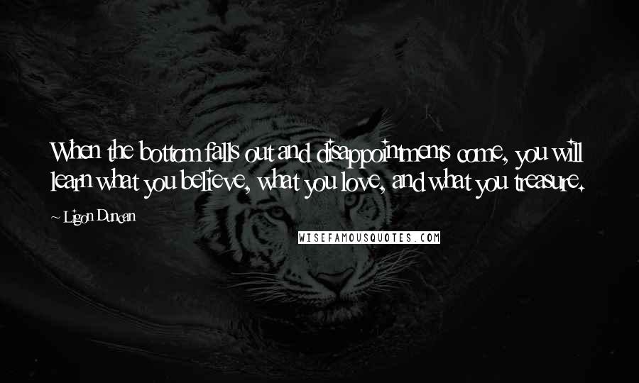 Ligon Duncan Quotes: When the bottom falls out and disappointments come, you will learn what you believe, what you love, and what you treasure.