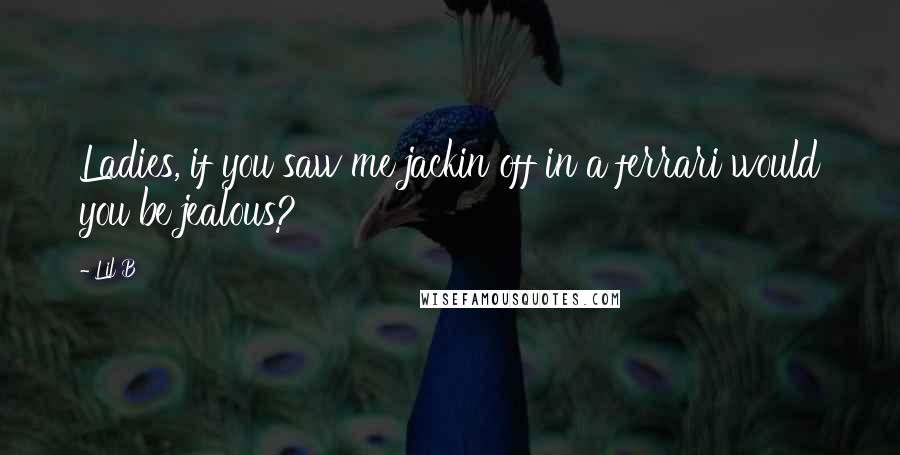 Lil B Quotes: Ladies, if you saw me jackin off in a ferrari would you be jealous?