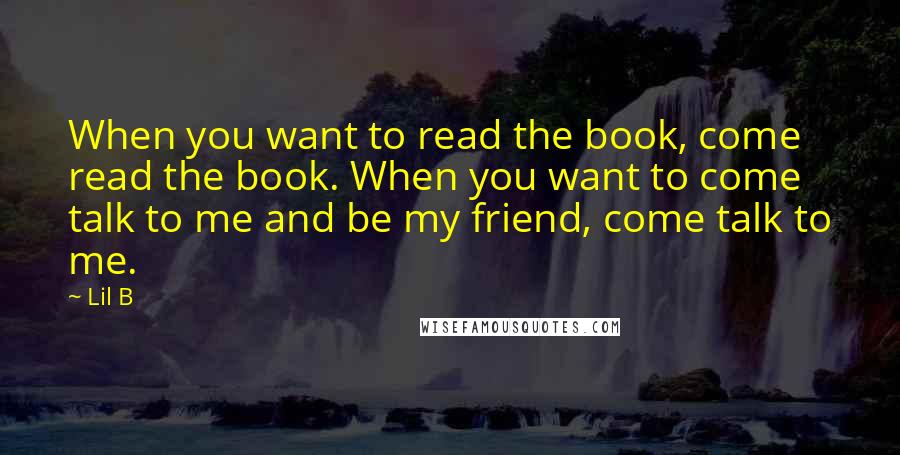 Lil B Quotes: When you want to read the book, come read the book. When you want to come talk to me and be my friend, come talk to me.