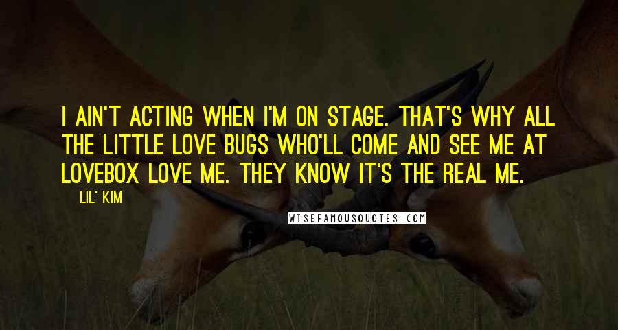 Lil' Kim Quotes: I ain't acting when I'm on stage. That's why all the little love bugs who'll come and see me at Lovebox love me. They know it's the real me.