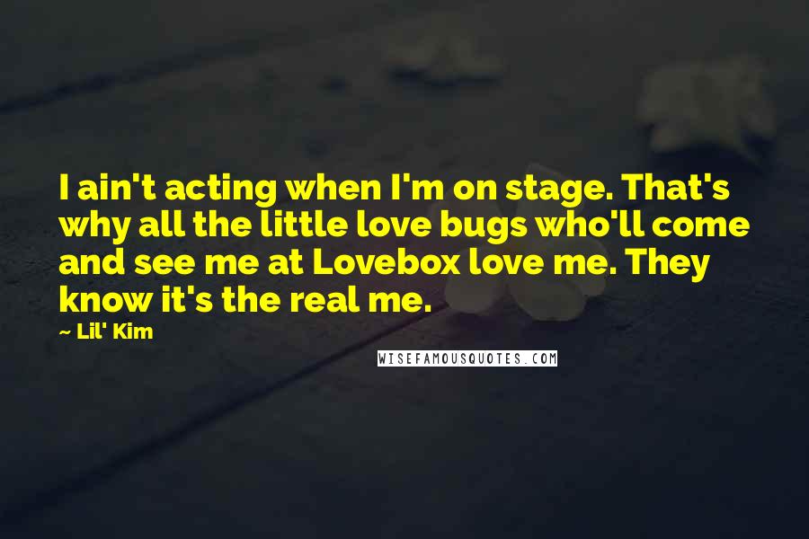 Lil' Kim Quotes: I ain't acting when I'm on stage. That's why all the little love bugs who'll come and see me at Lovebox love me. They know it's the real me.