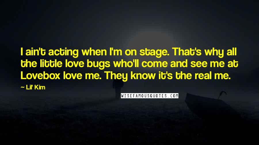 Lil' Kim Quotes: I ain't acting when I'm on stage. That's why all the little love bugs who'll come and see me at Lovebox love me. They know it's the real me.