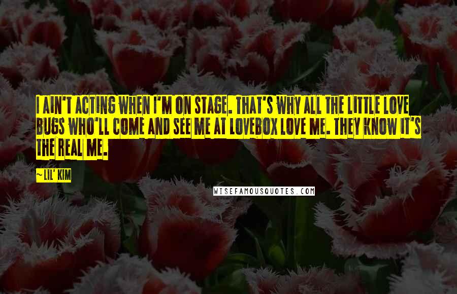 Lil' Kim Quotes: I ain't acting when I'm on stage. That's why all the little love bugs who'll come and see me at Lovebox love me. They know it's the real me.