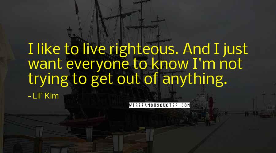 Lil' Kim Quotes: I like to live righteous. And I just want everyone to know I'm not trying to get out of anything.