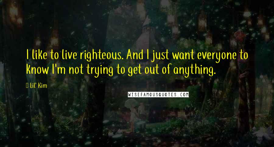 Lil' Kim Quotes: I like to live righteous. And I just want everyone to know I'm not trying to get out of anything.