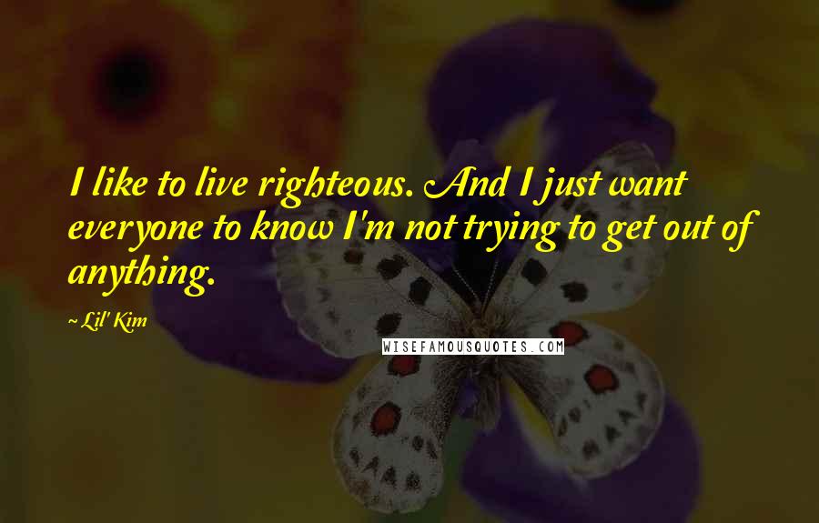 Lil' Kim Quotes: I like to live righteous. And I just want everyone to know I'm not trying to get out of anything.