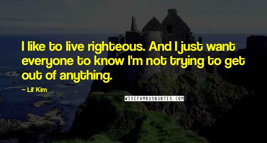 Lil' Kim Quotes: I like to live righteous. And I just want everyone to know I'm not trying to get out of anything.