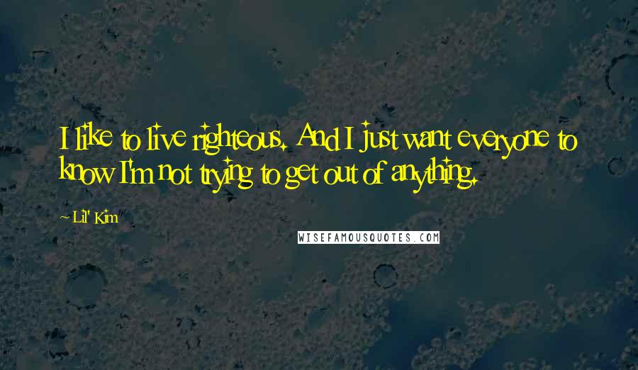 Lil' Kim Quotes: I like to live righteous. And I just want everyone to know I'm not trying to get out of anything.
