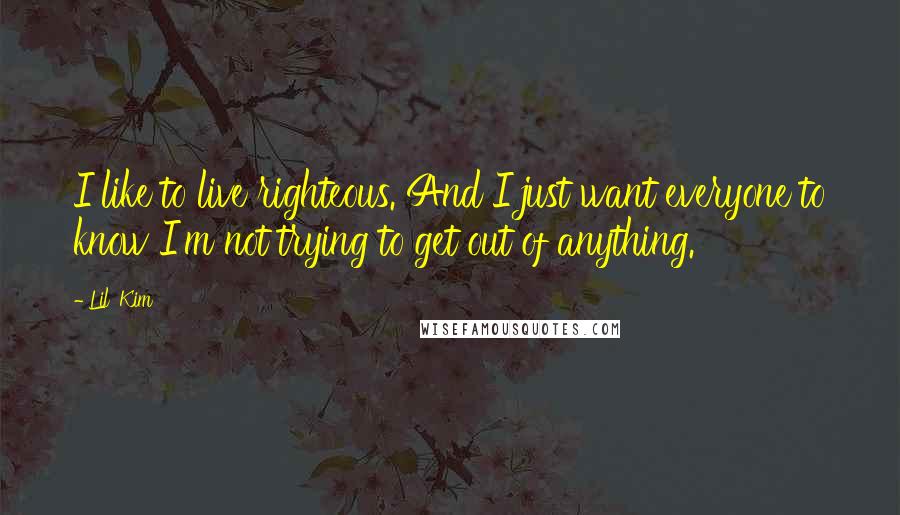 Lil' Kim Quotes: I like to live righteous. And I just want everyone to know I'm not trying to get out of anything.