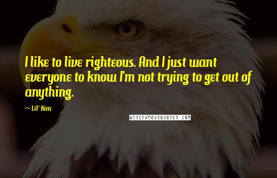 Lil' Kim Quotes: I like to live righteous. And I just want everyone to know I'm not trying to get out of anything.